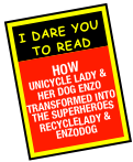 i dare you to read

how
unicycle lady & her dog Enzo transformed into the superheroes
Recyclelady & enzodog  